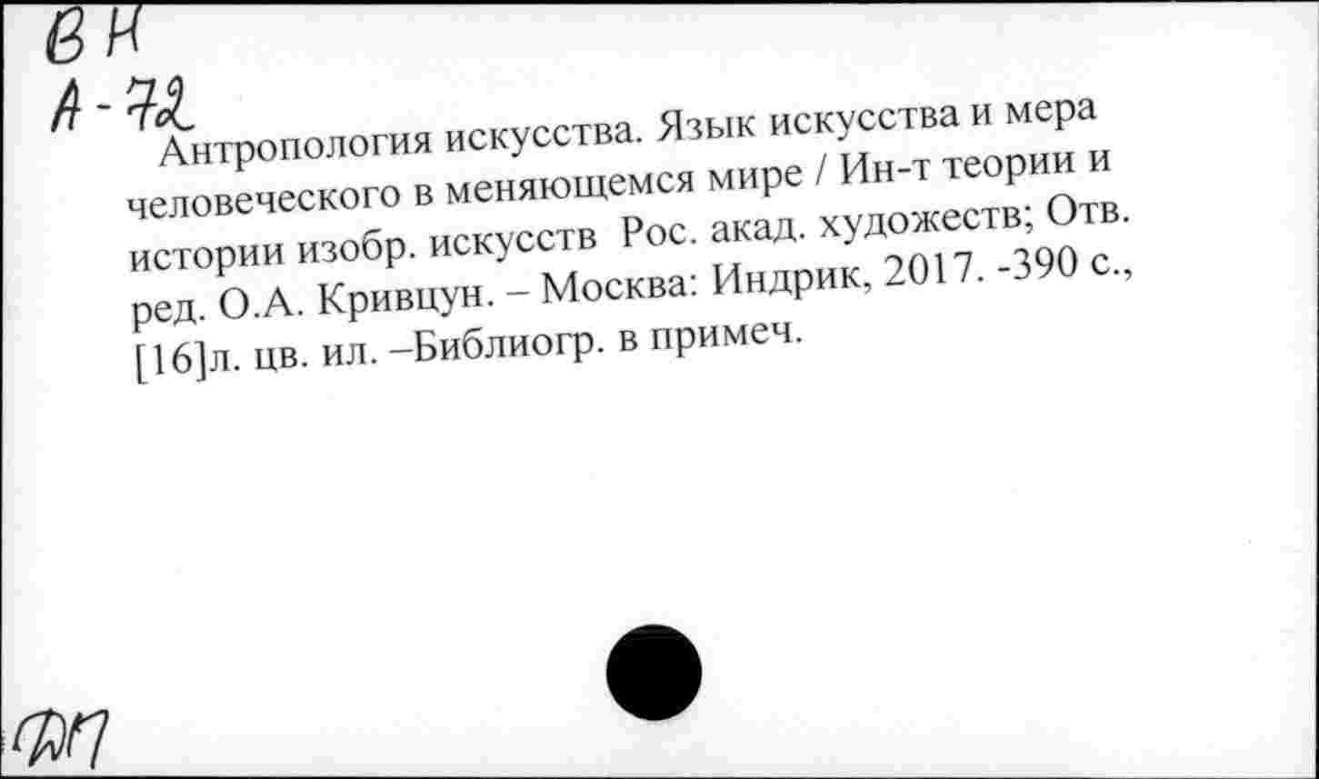 ﻿Л-М.
Антропология искусства. Язык искусства и мера человеческого в меняющемся мире / Ин-т теории и истории изобр. искусств Рос. акад, художеств; Отв. ред. О.А. Кривцун. - Москва: Индрик, 2017. -390 с., [ 16]л. цв. ил. -Библиогр. в примеч.